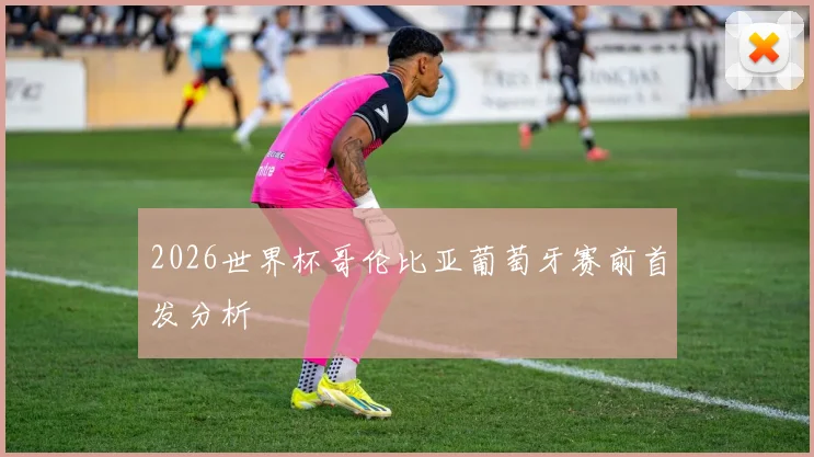 2026世界杯哥伦比亚葡萄牙赛前首发分析