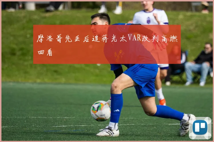 摩洛哥先丢后追蒋光太VAR改判高燃回看