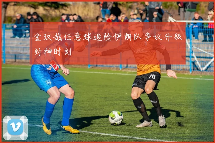 金玟哉任意球造险伊朗队争议升级封神时刻