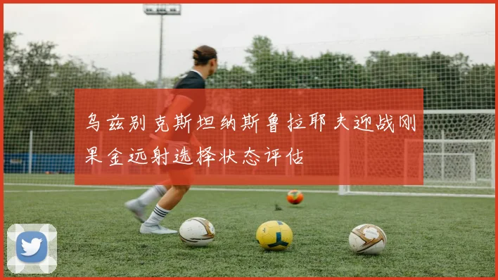 乌兹别克斯坦纳斯鲁拉耶夫迎战刚果金远射选择状态评估