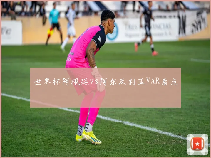 世界杯阿根廷vs阿尔及利亚VAR看点