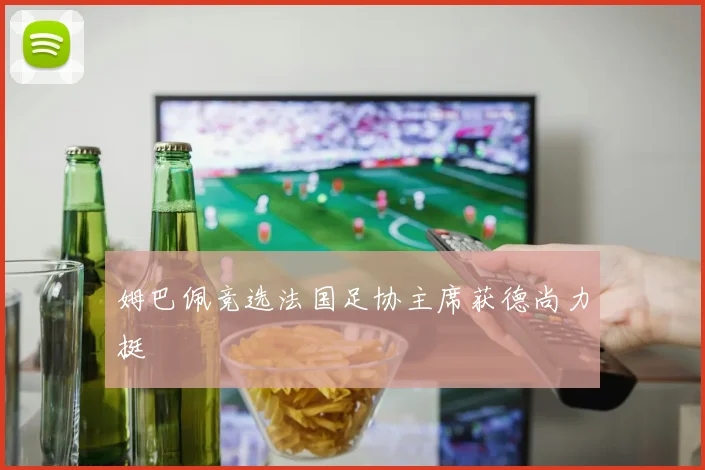 姆巴佩竞选法国足协主席获德尚力挺