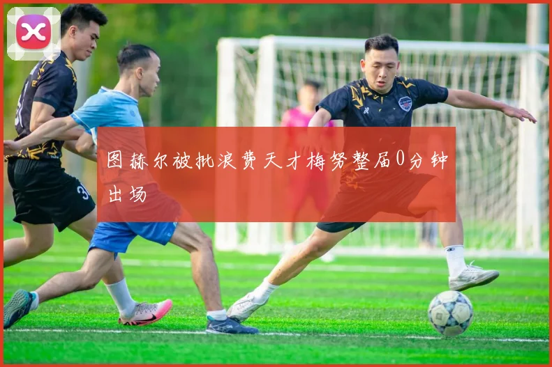 图赫尔被批浪费天才梅努整届0分钟出场