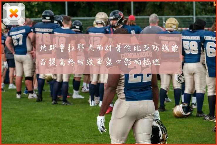 纳斯鲁拉耶夫面对哥伦比亚防线能否提高终结效率盘口影响梳理