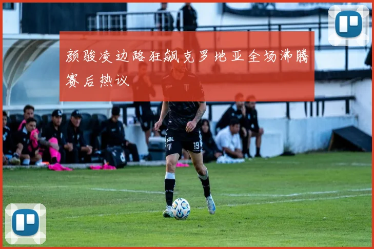 颜骏凌边路狂飙克罗地亚全场沸腾赛后热议