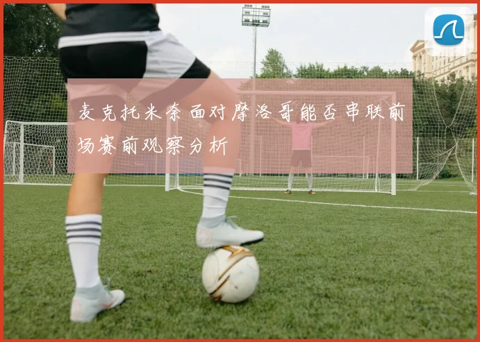 麦克托米奈面对摩洛哥能否串联前场赛前观察分析