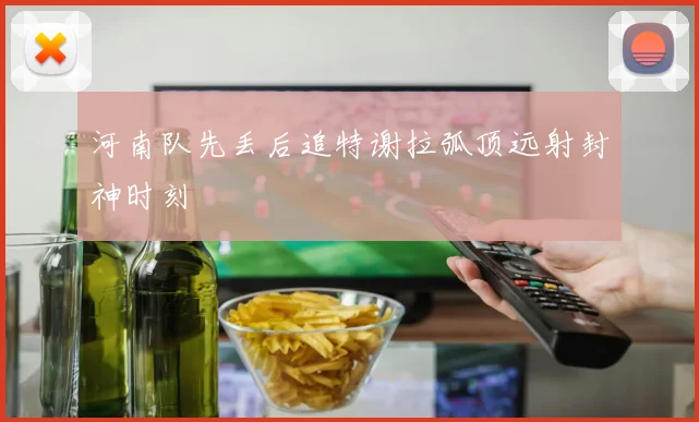 河南队先丢后追特谢拉弧顶远射封神时刻