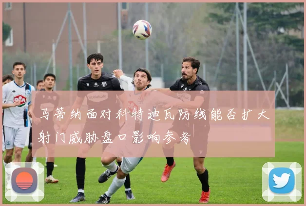 马蒂纳面对科特迪瓦防线能否扩大射门威胁盘口影响参考