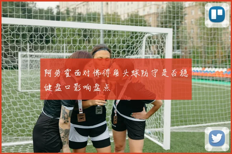 阿劳霍面对佛得角头球防守是否稳健盘口影响盘点